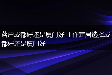 落户成都好还是厦门好 工作定居选择成都好还是厦门好