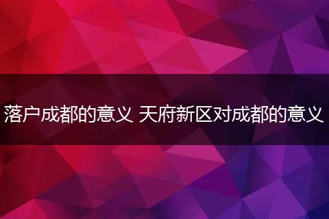 落户成都的意义 天府新区对成都的意义