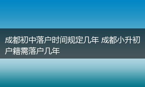 成都初中落户时间规定几年 成都小升初户籍需落户几年