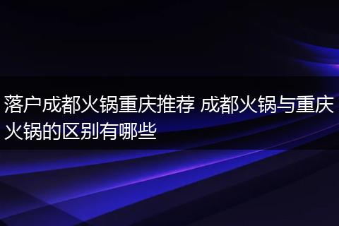 落户成都火锅重庆推荐 成都火锅与重庆火锅的区别有哪些