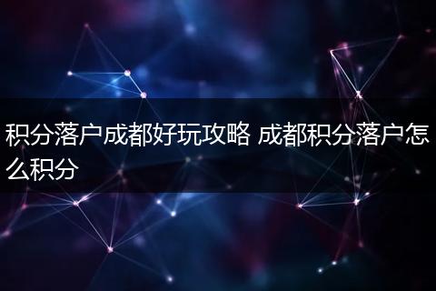 积分落户成都好玩攻略 成都积分落户怎么积分