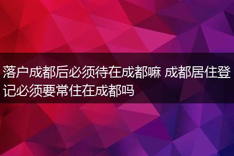 落户成都后必须待在成都嘛 成都居住登记必须要常住在成都吗