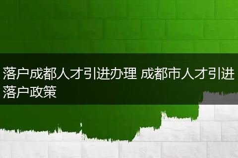 落户成都人才引进办理 成都市人才引进落户政策