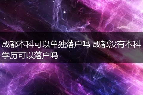 成都本科可以单独落户吗 成都没有本科学历可以落户吗