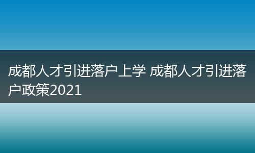 成都人才引进落户上学 成都人才引进落户政策2021