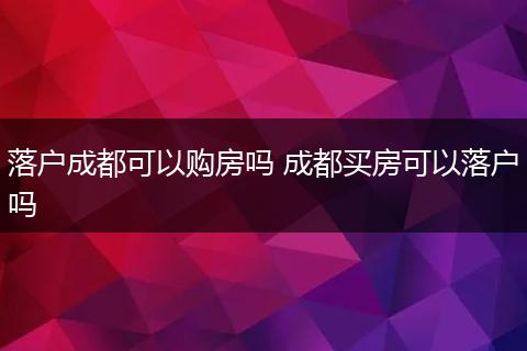 落户成都可以购房吗 成都买房可以落户吗