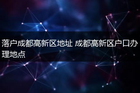 落户成都高新区地址 成都高新区户口办理地点