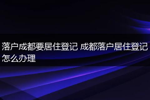 落户成都要居住登记 成都落户居住登记怎么办理