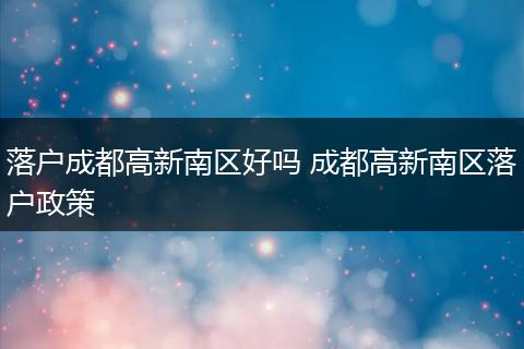 落户成都高新南区好吗 成都高新南区落户政策