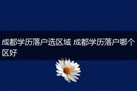 成都学历落户选区域 成都学历落户哪个区好