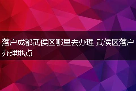 落户成都武侯区哪里去办理 武侯区落户办理地点