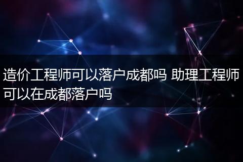 造价工程师可以落户成都吗 助理工程师可以在成都落户吗