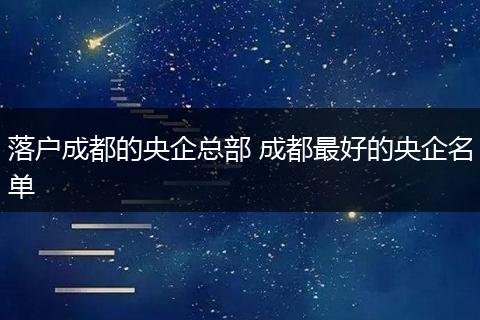 落户成都的央企总部 成都最好的央企名单