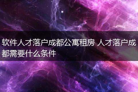 软件人才落户成都公寓租房 人才落户成都需要什么条件