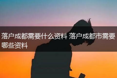 落户成都需要什么资料 落户成都市需要哪些资料
