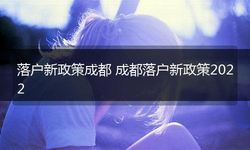 落户新政策成都 成都落户新政策2022