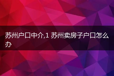 苏州户口中介,1 苏州卖房子户口怎么办