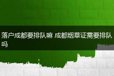 落户成都要排队嘛 成都烟草证需要排队吗