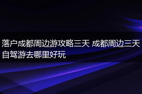 落户成都周边游攻略三天 成都周边三天自驾游去哪里好玩