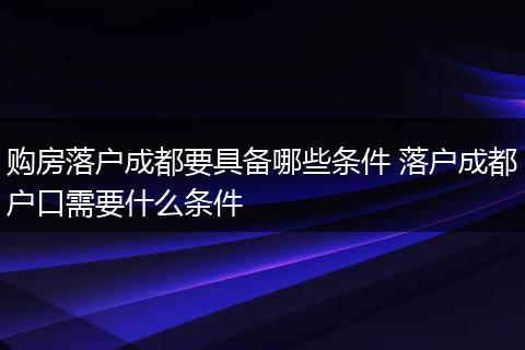 购房落户成都要具备哪些条件 落户成都户口需要什么条件