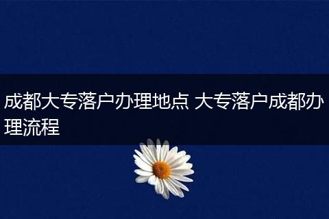 成都大专落户办理地点 大专落户成都办理流程