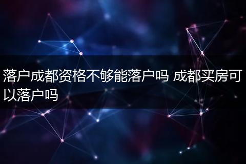 落户成都资格不够能落户吗 成都买房可以落户吗