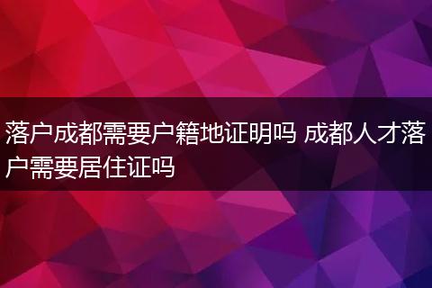 落户成都需要户籍地证明吗 成都人才落户需要居住证吗