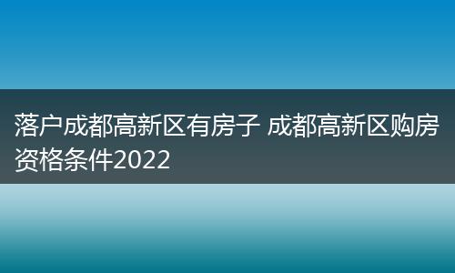 落户成都高新区有房子 成都高新区购房资格条件2022