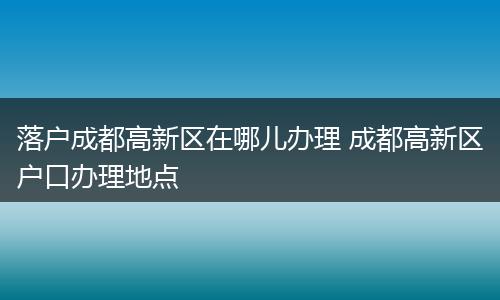 落户成都高新区在哪儿办理 成都高新区户口办理地点