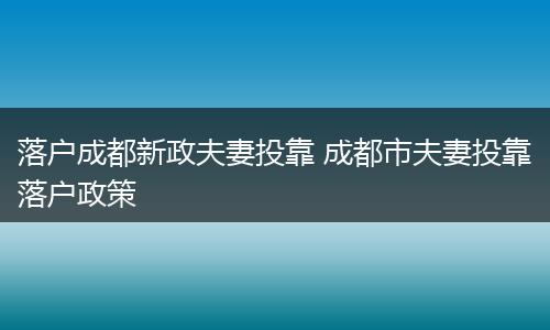 落户成都新政夫妻投靠 成都市夫妻投靠落户政策