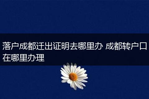 落户成都迁出证明去哪里办 成都转户口在哪里办理