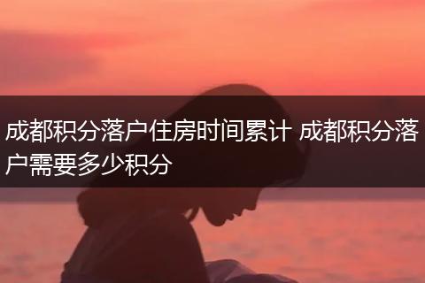 成都积分落户住房时间累计 成都积分落户需要多少积分