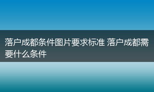 落户成都条件图片要求标准 落户成都需要什么条件