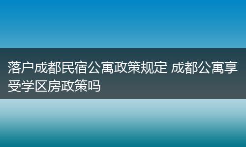 落户成都民宿公寓政策规定 成都公寓享受学区房政策吗