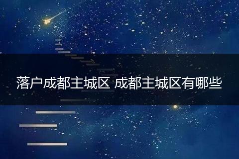 落户成都主城区 成都主城区有哪些