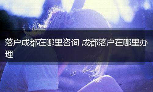 落户成都在哪里咨询 成都落户在哪里办理