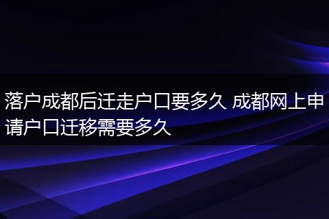 落户成都后迁走户口要多久 成都网上申请户口迁移需要多久
