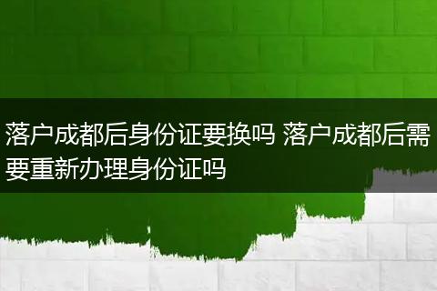 落户成都后身份证要换吗 落户成都后需要重新办理身份证吗