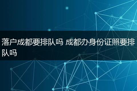 落户成都要排队吗 成都办身份证照要排队吗