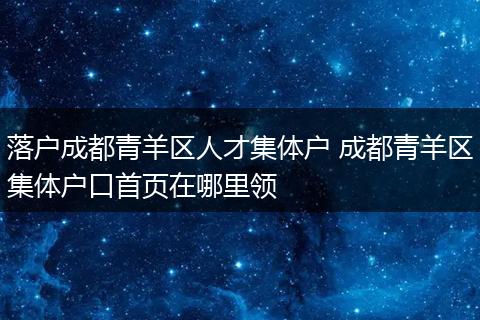 落户成都青羊区人才集体户 成都青羊区集体户口首页在哪里领