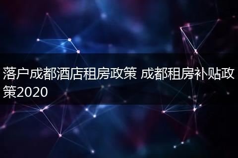 落户成都酒店租房政策 成都租房补贴政策2020