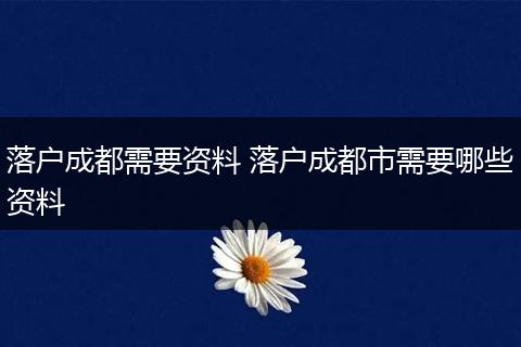 落户成都需要资料 落户成都市需要哪些资料