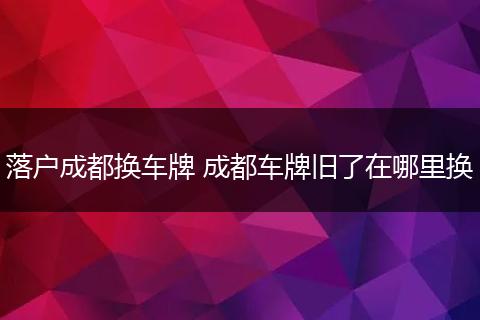 落户成都换车牌 成都车牌旧了在哪里换