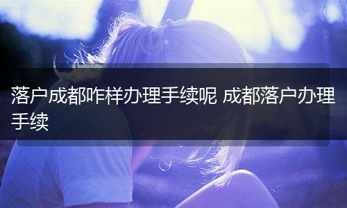 落户成都咋样办理手续呢 成都落户办理手续
