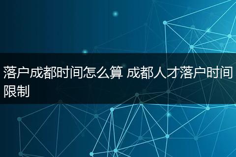 落户成都时间怎么算 成都人才落户时间限制