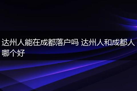 达州人能在成都落户吗 达州人和成都人哪个好