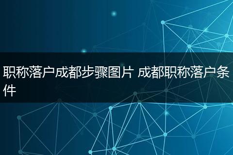 职称落户成都步骤图片 成都职称落户条件