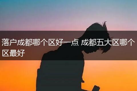 落户成都哪个区好一点 成都五大区哪个区最好