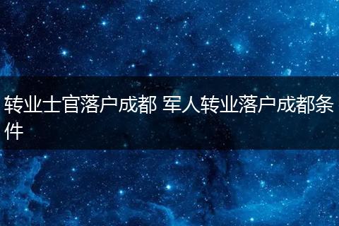 转业士官落户成都 军人转业落户成都条件