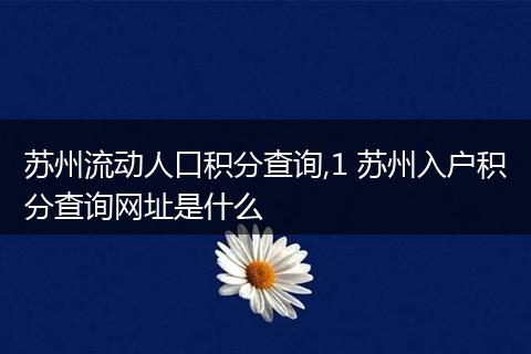 苏州流动人口积分查询,1 苏州入户积分查询网址是什么